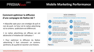 Mobile 
Marke6ng 
Performance 
Comment 
op6miser 
la 
diffusion 
d'une 
campagne 
de 
Na6ve 
Ad 
? 
• 
Adyoulike 
opte 
pour 
une 
stratégie 
de 
pull 
et 
non 
de 
push. 
Le 
futur 
est 
le 
na3ve 
adver3sing 
où 
le 
contenu 
publicitaire 
est 
différencié. 
• 
Le 
na3ve 
adver3sing 
est 
efficace 
car 
est 
déclenché 
à 
l'ini3a3ve 
de 
l'u3lisateur 
! 
• 
Pour 
op3miser 
la 
diffusion 
du 
Na3ve 
adver3sing 
il 
faut 
concevoir 
un 
contenu 
per3nent, 
de 
qualité 
et 
raconter 
une 
histoire. 
www.prismamediasolu3ons.com 16 
 