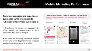 Mobile 
Marke6ng 
Performance 
Comment 
proposer 
une 
expérience 
qui 
repose 
sur 
la 
croissance 
de 
l'u6lisa6on 
de 
services 
sur 
mobile 
? 
• 
Transformer 
le 
mobile 
en 
proposant 
des 
offres 
produit 
au 
consommateur 
et 
de 
la 
consumers 
data 
pour 
la 
marque. 
• 
Au 
delà 
du 
branding 
Shopmium 
permet 
d'avoir 
un 
pouvoir 
de 
généra3on 
de 
ventes 
en 
guidant 
le 
consommateur 
au 
produit. 
www.prismamediasolu3ons.com 18 
 