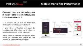 Mobile 
Marke6ng 
Performance 
Comment 
créer 
une 
connexion 
entre 
la 
marque 
et 
le 
consommateur 
grâce 
à 
la 
consumers 
data 
? 
• 
Le 
Beacon 
est 
un 
ou3l 
de 
fidélisa3on, 
d'interac3on 
client 
et 
support 
de 
3cket. 
• 
Une 
même 
no3fica3on 
peut 
avoir 
des 
conséquences 
différentes 
sur 
le 
client 
en 
fonc3on 
du 
moment 
où 
elle 
est 
reçue. 
• 
Pour 
cibler 
un 
message 
par 
Beacon, 
ividata 
u3lise 
les 
données 
app 
mobile 
et 
CRM 
existant, 
le 
contexte 
et 
les 
profils 
SM. 
www.prismamediasolu3ons.com 20 
 