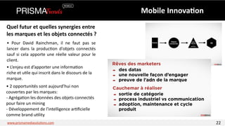 Quel 
futur 
et 
quelles 
synergies 
entre 
les 
marques 
et 
les 
objets 
connectés 
? 
• 
Pour 
David 
Rainchman, 
il 
ne 
faut 
pas 
se 
lancer 
dans 
la 
produc3on 
d'objets 
connectés 
sauf 
si 
cela 
apporte 
une 
réelle 
valeur 
pour 
le 
client. 
• 
L’enjeu 
est 
d’apporter 
une 
informa3on 
riche 
et 
u3le 
qui 
inscrit 
dans 
le 
discours 
de 
la 
marque. 
• 
2 
opportunités 
sont 
aujourd’hui 
non 
couvertes 
par 
les 
marques: 
-­‐ 
Agréga3on 
les 
données 
des 
objets 
connectés 
pour 
faire 
un 
mining 
-­‐ 
Développement 
de 
l'intelligence 
ar3ficielle 
comme 
brand 
u3lity 
Mobile 
Innova6on 
www.prismamediasolu3ons.com 22 
 