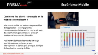 • 
Le 
format 
mobile 
permet 
un 
usage 
quo3dien 
de 
l’applica3on 
: 
accompagner 
les 
consommateurs 
tôt 
le 
ma3n 
et 
tard 
le 
soir 
avec 
des 
informa3ons 
personnalisées 
triées 
en 
fonc3on 
de 
leurs 
centres 
d’intérêts. 
• 
La 
montre 
connectée 
complète 
cet 
usage 
quo3dien 
par 
une 
présence 
« 
sans 
interrup3on 
» 
et 
parfois 
plus 
pra3que, 
exemple 
de 
l’applica3on 
running 
de 
Nike. 
Expérience 
Mobile 
Comment 
les 
objets 
connectés 
et 
le 
mobile 
se 
complètent 
? 
www.prismamediasolu3ons.com 24 
 