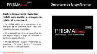 Ouverture 
de 
la 
conférence 
Quel 
est 
l’impact 
de 
la 
révolu6on 
mobile 
sur 
la 
société, 
les 
marques, 
les 
médias 
et 
les 
services 
? 
• 
Le 
mobile 
place 
en 
« 
one-­‐to-­‐one 
» 
les 
marques 
et 
le 
consommateur: 
c’est 
une 
révolu3on 
humaine 
et 
sociétale. 
• 
L’immédiateté 
est 
devenu 
aujourd’hui 
un 
des 
enjeux 
majeur, 
il 
s’agit 
de 
dépasser 
la 
contrainte 
espace 
/ 
temps. 
• 
Philipp 
Schmidt 
souligne 
l'importance 
du 
tryp3que 
: 
Contenu 
/ 
Service 
/ 
Contenant 
pour 
réussir 
sa 
stratégie 
mobile. 
CONFÉRENCE - JEUDI 20 NOVEMBRE 
www.prismamediasolu3ons.com 3 
 