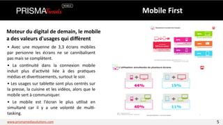 Moteur 
du 
digital 
de 
demain, 
le 
mobile 
a 
des 
valeurs 
d'usages 
qui 
diffèrent 
• 
Avec 
une 
moyenne 
de 
3,3 
écrans 
mobiles 
par 
personne 
les 
écrans 
ne 
se 
cannibalisent 
pas 
mais 
se 
complètent. 
• 
Le 
mobile 
est 
l'écran 
le 
plus 
u3lisé 
en 
simultané 
car 
il 
y 
a 
une 
volonté 
de 
mul3-­‐ 
tasking. 
Mobile 
First 
• 
La 
con3nuité 
dans 
la 
connexion 
mobile 
induit 
plus 
d'ac3vité 
liée 
à 
des 
pra3ques 
médias 
et 
diver3ssements, 
surtout 
le 
soir. 
• 
Les 
usages 
sur 
tableYe 
sont 
plus 
centrés 
sur 
la 
presse, 
la 
cuisine 
et 
les 
vidéos, 
alors 
que 
le 
mobile 
sert 
à 
communiquer. 
www.prismamediasolu3ons.com 5 
 
