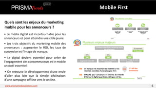 Mobile 
First 
Quels 
sont 
les 
enjeux 
du 
marke6ng 
mobile 
pour 
les 
annonceurs 
? 
• 
Le 
média 
digital 
est 
incontournable 
pour 
les 
annonceurs 
et 
pour 
aYeindre 
une 
cible 
jeune 
• 
Les 
trois 
objec3fs 
du 
marke3ng 
mobile 
des 
annonceurs 
: 
augmenter 
le 
ROI, 
les 
taux 
de 
conversion 
et 
l'image 
de 
marque. 
• 
Le 
digital 
devient 
essen3el 
pour 
créer 
de 
l'engagement 
des 
consommateurs 
et 
le 
mobile 
un 
ou3l 
essen3el. 
• 
On 
retrouve 
le 
développement 
d'une 
envie 
d'aller 
plus 
loin 
que 
la 
simple 
déclinaison 
d'une 
campagne 
off 
line 
vers 
le 
on 
line. 
www.prismamediasolu3ons.com 6 
 