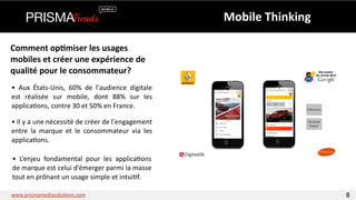 Mobile 
Thinking 
Comment 
op6miser 
les 
usages 
mobiles 
et 
créer 
une 
expérience 
de 
qualité 
pour 
le 
consommateur? 
• 
Aux 
États-­‐Unis, 
60% 
de 
l'audience 
digitale 
est 
réalisée 
sur 
mobile, 
dont 
88% 
sur 
les 
applica3ons, 
contre 
30 
et 
50% 
en 
France. 
• 
Il 
y 
a 
une 
nécessité 
de 
créer 
de 
l'engagement 
entre 
la 
marque 
et 
le 
consommateur 
via 
les 
applica3ons. 
• 
L’enjeu 
fondamental 
pour 
les 
applica3ons 
de 
marque 
est 
celui 
d’émerger 
parmi 
la 
masse 
tout 
en 
prônant 
un 
usage 
simple 
et 
intui3f. 
www.prismamediasolu3ons.com 8 
 