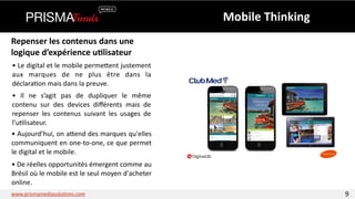 Repenser 
les 
contenus 
dans 
une 
logique 
d’expérience 
u6lisateur 
• 
Le 
digital 
et 
le 
mobile 
permeYent 
justement 
aux 
marques 
de 
ne 
plus 
être 
dans 
la 
déclara3on 
mais 
dans 
la 
preuve. 
• 
Il 
ne 
s’agit 
pas 
de 
dupliquer 
le 
même 
contenu 
sur 
des 
devices 
différents 
mais 
de 
repenser 
les 
contenus 
suivant 
les 
usages 
de 
l’u3lisateur. 
• 
Aujourd’hui, 
on 
aYend 
des 
marques 
qu'elles 
communiquent 
en 
one-­‐to-­‐one, 
ce 
que 
permet 
le 
digital 
et 
le 
mobile. 
Mobile 
Thinking 
• 
De 
réelles 
opportunités 
émergent 
comme 
au 
Brésil 
où 
le 
mobile 
est 
le 
seul 
moyen 
d'acheter 
online. 
www.prismamediasolu3ons.com 9 
 
