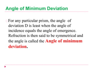 Angle of Minimum Deviation
For any particular prism, the angle of
deviation D is least when the angle of
incidence equals the angle of emergence.
Refraction is then said to be symmetrical and
the angle is called the Angle of minimum
deviation.
 