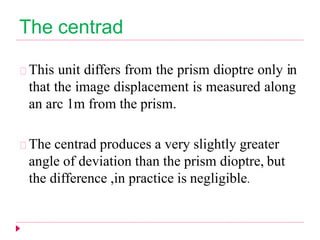The centrad
This unit differs from the prism dioptre only in
that the image displacement is measured along
an arc 1m from the prism.
The centrad produces a very slightly greater
angle of deviation than the prism dioptre, but
the difference ,in practice is negligible.
 