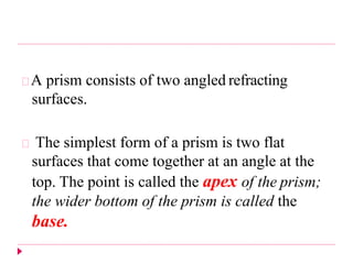 A prism consists of two angled refracting
surfaces.
The simplest form of a prism is two flat
surfaces that come together at an angle at the
top. The point is called the apex of the prism;
the wider bottom of the prism is called the
base.
 