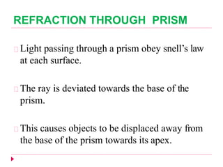 REFRACTION THROUGH PRISM
Light passing through a prism obey snell’s law
at each surface.
The ray is deviated towards the base of the
prism.
This causes objects to be displaced away from
the base of the prism towards its apex.
 
