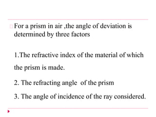 For a prism in air ,the angle of deviation is
determined by three factors
1.The refractive index of the material of which
the prism is made.
2. The refracting angle of the prism
3. The angle of incidence of the ray considered.
 