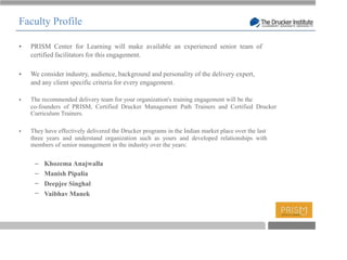 Faculty Profile

  PRISM Center for Learning will make available an experienced senior team of
  certified facilitators for this engagement.

  We consider industry, audience, background and personality of the delivery expert,
  and any client specific criteria for every engagement.

  The recommended delivery team for your organization's training engagement will be the
  co-founders of PRISM, Certified Drucker Management Path Trainers and Certified Drucker
  Curriculum Trainers.

  They have effectively delivered the Drucker programs in the Indian market place over the last
  three years and understand organization such as yours and developed relationships with
  members of senior management in the industry over the years:


       Khozema Anajwalla
       Manish Pipalia
       Deepjee Singhal
       Vaibhav Manek



                                                                                             T
 