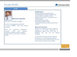 Faculty Profile
                Profile

                                               Qualifications
                                               Certified Drucker Curriculum Trainer
                                               Certified Drucker Management Path Trainer
                                               Certified Public Accountant : AICPA
                                               Bachelor of General Law : Government Law
             Khozema Anajwalla                 College Mumbai
                                               CharteredAccountant, India
Khozema is a co-founder of PRISM.              CharteredAccountant, Canada
                                               Accredition in Business Valuation (ABV) from
He advises top managements and boards           AICPA
of some of             finest multi national
companies.                                     Relevant Experience
                                               Khozema has conducted Executive Education
With     his   exceptional   management        Programs in the Indian subcontinent on
assurance     skills     and    speaking       management subjects. His focus area is
experience, Khozema leads the Drucker          Managing One     Self and the Effective
module delivery team along with Manish         Executive.
Pipalia.
                                               On the technical side, Khozema has organized
                                               and spoken at over 100 such programs during
                                               his association with the KNAV group over the
                                               past ten years in various cities across India.




                                                                                              T
 