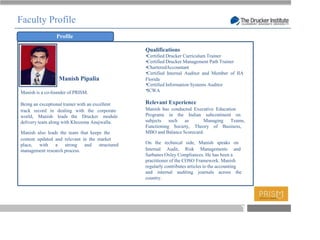 Faculty Profile
                 Profile

                                                 Qualifications
                                                  Certified Drucker Curriculum Trainer
                                                  Certified Drucker Management Path Trainer
                                                  CharteredAccountant
                                                  Certified Internal Auditor and Member of IIA
                  Manish Pipalia                 Florida
                                                  Certified Information Systems Auditor
Manish is a co-founder of PRISM.                  ICWA

Being an exceptional trainer with an excellent   Relevant Experience
track record in dealing with the corporate       Manish has conducted Executive Education
world, Manish leads the Drucker module           Programs in the Indian subcontinent on
delivery team along with Khozema Anajwalla.      subjects such as          Managing Teams,
                                                 Functioning Society, Theory of Business,
Manish also leads the team that keeps the        MBO and Balance Scorecard.
content updated and relevant in the market
place, with a strong and structured              On the technical side, Manish speaks on
management research process.                     Internal Audit, Risk Managements and
                                                 Sarbanes Oxley Compliances. He has been a
                                                 practitioner of the COSO Framework. Manish
                                                 regularly contributes articles to the accounting
                                                 and internal auditing journals across the
                                                 country.




                                                                                                    T
 