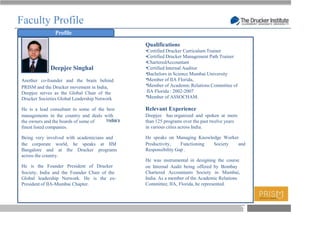 Faculty Profile
               Profile

                                              Qualifications
                                              Certified Drucker Curriculum Trainer
                                              Certified Drucker Management Path Trainer
                                              CharteredAccountant
             Deepjee Singhal                  Certified Internal Auditor
                                              Bachelors in Science Mumbai University
Another co-founder and the brain behind       Member of IIA Florida,
PRISM and the Drucker movement in India,      Member of Academic Relations Committee of
Deepjee serves as the Global Chair of the     IIA Florida : 2002-2007
Drucker Societies Global Leadership Network   Member of ASSOCHAM.

He is a lead consultant to some of the best   Relevant Experience
managements in the country and deals with     Deepjee has organized and spoken at more
the owners and the boards of some of          than 125 programs over the past twelve years
finest listed companies.                      in various cities across India.

Being very involved with academicians and     He speaks on Managing Knowledge Worker
the corporate world, he speaks at IIM         Productivity,    Functioning Society  and
Bangalore and at the Drucker programs         Responsibility Gap .
across the country.
                                              He was instrumental in designing the course
He is the Founder President of Drucker        on Internal Audit being offered by Bombay
Society, India and the Founder Chair of the   Chartered Accountants Society in Mumbai,
Global leadership Network. He is the ex-      India. As a member of the Academic Relations
President of IIA-Mumbai Chapter.              Committee, IIA, Florida, he represented.




                                                                                             T
 