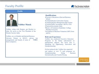 Faculty Profile
                 Profile

                                                 Qualifications
                                                 Executive Education at Harvard Business
                                                 School
                                                 Certified Drucker Curriculum Trainer
                                                 Certified Drucker Management Path Trainer
                  Vaibhav Manek                  Certified Public Accountant: AICPA, USA
                                                 CharteredAccountant, India
                                                 Master of Commerce Sydenham College
Vaibhav, along with Deepjee, got Drucker to      Mumbai University
India. He serves as the Vice President of the    Accredition in Business Valuation (ABV) from
Drucker Society, India.                          AICPA
Vaibhav, as a co-founder and Internal Business
                                                 Relevant Experience
Advisory Partner at KNAV, advises top
                                                 Vaibhav has conducted Executive Education
managements and boards of some of
                                                 Programs in the Indian subcontinent on
finest companies.
                                                 management subjects. His focus area is
                                                 Managing for Opportunity, Innovation and
                                                 Entrepreneurship.

                                                 On the technical side, Vaibhav has organized
                                                 and spoken at over 75 such programs on
                                                 Entrepreneurship,          Doing         Business
                                                 Internationally and Transfer Pricing




                                                                                                T
 