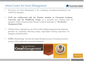 About Center for Great Management
  The Center for Great Management is the wellspring of continuous learning for the
  world's best managers.

  CGM has collaborated with the Drucker Institute at Claremont Graduate
  University and the WildWorks Group on a powerful new training tools for
  managers, which is based on Peter Drucker’s timeless principles i.e. The Drucker
  Management Path.

  CGM has built a reputation as one of the world's leading management development
  providers by continually delivering unique, high-impact learning experiences for
  managers around the globe.

          ,Methodology has been developed through ten years of training executives
  at many of the worlds most successful enterprises.




                                                                                     T
 