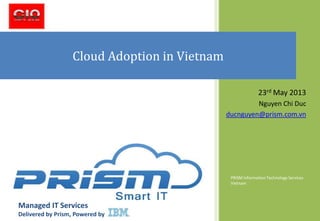 PRISM Information Technology Services
Vietnam
Cloud Adoption in Vietnam
23rd May 2013
Nguyen Chi Duc
ducnguyen@prism.com.vn
Managed IT Services
Delivered by Prism, Powered by IBM
 