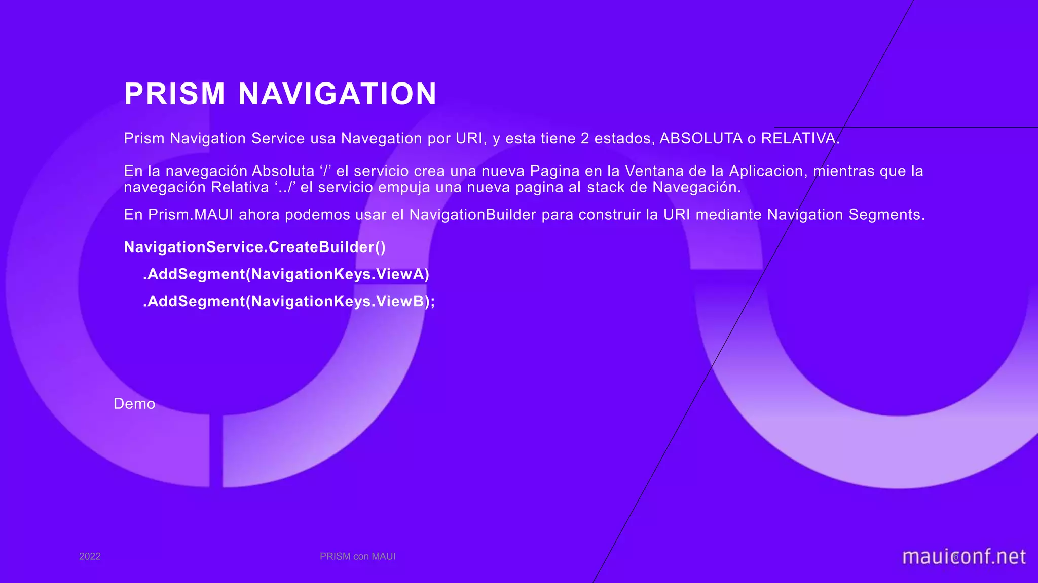 PRISM NAVIGATION
Demo
2022 PRISM con MAUI 6
Prism Navigation Service usa Navegation por URI, y esta tiene 2 estados, ABSOLUTA o RELATIVA.
En la navegación Absoluta ‘/’ el servicio crea una nueva Pagina en la Ventana de la Aplicacion, mientras que la
navegación Relativa ‘../’ el servicio empuja una nueva pagina al stack de Navegación.
En Prism.MAUI ahora podemos usar el NavigationBuilder para construir la URI mediante Navigation Segments.
NavigationService.CreateBuilder()
.AddSegment(NavigationKeys.ViewA)
.AddSegment(NavigationKeys.ViewB);