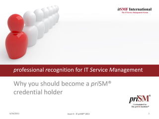 itSMF International
                                                   The IT Service Management Forum




   professional recognition for IT Service Management

   Why you should become a priSM®
   credential holder

6/24/2011              Issue 4 – © priSM® 2011                                       1
 