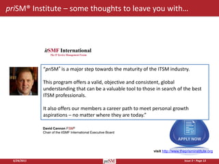 priSM® Institute – some thoughts to leave you with…



               itSMF International
                  The IT Service Management Forum




              “priSM® is a major step towards the maturity of the ITSM industry.

              This program offers a valid, objective and consistent, global
              understanding that can be a valuable tool to those in search of the best
              ITSM professionals.

              It also offers our members a career path to meet personal growth
              aspirations – no matter where they are today.”

              David Cannon FSM®
              Chair of the itSMF International Executive Board




                                                                 visit http://www.theprisminstitute.org

  6/24/2011                                                                         Issue 3 – Page 13
 