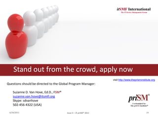 itSMF International
                                                                         The IT Service Management Forum




    Stand out from the crowd, apply now
                                                                  visit http://www.theprisminstitute.org
Questions should be directed to the Global Program Manager:

    Suzanne D. Van Hove, Ed.D., FSM®
    suzanne.van.hove@itsmfi.org
    Skype: sdvanhove
    502-456-4322 (USA)

 6/24/2011                              Issue 3 – © priSM® 2011                                        14
 
