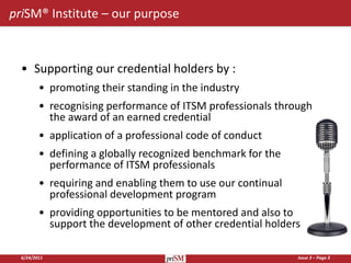priSM® Institute – our purpose



  • Supporting our credential holders by :
         • promoting their standing in the industry
         • recognising performance of ITSM professionals through
           the award of an earned credential
         • application of a professional code of conduct
         • defining a globally recognized benchmark for the
           performance of ITSM professionals
         • requiring and enabling them to use our continual
           professional development program
         • providing opportunities to be mentored and also to
           support the development of other credential holders

  6/24/2011                                                   Issue 3 – Page 3
 