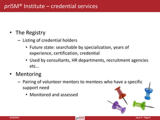 priSM® Institute – credential services



  • The Registry
         – Listing of credential holders
             • Future state: searchable by specialization, years of
               experience, certification, credential
             • Used by consultants, HR departments, recruitment agencies
               etc…
  • Mentoring
         – Pairing of volunteer mentors to mentees who have a specific
           support need
            • Monitored and assessed



  6/24/2011                                                       Issue 3 – Page 6
 