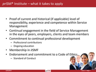 priSM® Institute – what it takes to apply



  • Proof of current and historical (if applicable) level of
    responsibility, experience and competence within Service
    Management
  • Continual engagement in the field of Service Management
    in the eyes of peers, employers, clients and team members
  • Commitment to continual professional development
         – Professional contributions
         – Ongoing education
  • Membership in itSMF
  • Endorsement and commitment to a Code of Ethics
         – Standard of Conduct



  6/24/2011                                            Issue 3 – Page 7
 