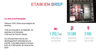3
Le chic à la Française
Depuis 1916, Etam accompagne les
femmes.
100 ans d'audace, de légèreté, de
sexiness à la française.
100 ans de French Liberté.
Le Groupe Etam fait de son
développement international une
priorité. Il est déjà présent à travers
près de 3 500 points de vente et 64
pays.
 