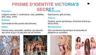 6
Physique:
Lingerie numéro 1, américaine, rose, paillettes,
girly, sexy, show
Relation:
Connectée et très proche des femmes
Reflet:
Femme sexy, sensuelle, sportive, qui assume
ses choix et qui n’a pas peur de se montrer
Personnalité:
Esprit jeune, girly et sexy
Culture:
Positive, jeune dynamique, American brand qui
fait le show.
Mentalisation:
Etre une femme dynamique et sensuelle et
élégante au quotidien.
 