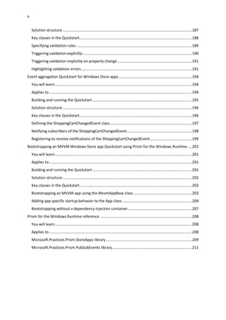 x
Solution structure ...........................................................................................................................187
Key classes in the Quickstart...........................................................................................................188
Specifying validation rules ..............................................................................................................189
Triggering validation explicitly........................................................................................................190
Triggering validation implicitly on property change.......................................................................191
Highlighting validation errors .........................................................................................................191
Event aggregation Quickstart for Windows Store apps......................................................................194
You will learn...................................................................................................................................194
Applies to ........................................................................................................................................194
Building and running the Quickstart...............................................................................................195
Solution structure ...........................................................................................................................196
Key classes in the Quickstart...........................................................................................................196
Defining the ShoppingCartChangedEvent class..............................................................................197
Notifying subscribers of the ShoppingCartChangedEvent..............................................................198
Registering to receive notifications of the ShoppingCartChangedEvent........................................199
Bootstrapping an MVVM Windows Store app Quickstart using Prism for the Windows Runtime....201
You will learn...................................................................................................................................201
Applies to ........................................................................................................................................201
Building and running the Quickstart...............................................................................................201
Solution structure ...........................................................................................................................202
Key classes in the Quickstart...........................................................................................................203
Bootstrapping an MVVM app using the MvvmAppBase class........................................................203
Adding app specific startup behavior to the App class...................................................................204
Bootstrapping without a dependency injection container.............................................................207
Prism for the Windows Runtime reference .......................................................................................208
You will learn...................................................................................................................................208
Applies to ........................................................................................................................................208
Microsoft.Practices.Prism.StoreApps library..................................................................................209
Microsoft.Practices.Prism.PubSubEvents library............................................................................211
 