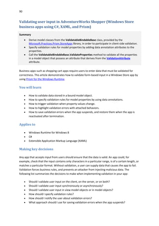 90
Validating user input in AdventureWorks Shopper (Windows Store
business apps using C#, XAML, and Prism)
Summary
 Derive model classes from the ValidatableBindableBase class, provided by the
Microsoft.Practices.Prism.StoreApps library, in order to participate in client-side validation.
 Specify validation rules for model properties by adding data annotation attributes to the
properties.
 Call the ValidatableBindableBase.ValidateProperties method to validate all the properties
in a model object that possess an attribute that derives from the ValidationAttribute
attribute.
Business apps such as shopping cart apps require users to enter data that must be validated for
correctness. This article demonstrates how to validate form-based input in a Windows Store app by
using Prism for the Windows Runtime.
You will learn
 How to validate data stored in a bound model object.
 How to specify validation rules for model properties by using data annotations.
 How to trigger validation when property values change.
 How to highlight validation errors with attached behaviors.
 How to save validation errors when the app suspends, and restore them when the app is
reactivated after termination.
Applies to
 Windows Runtime for Windows 8
 C#
 Extensible Application Markup Language (XAML)
Making key decisions
Any app that accepts input from users should ensure that the data is valid. An app could, for
example, check that the input contains only characters in a particular range, is of a certain length, or
matches a particular format. Without validation, a user can supply data that causes the app to fail.
Validation forces business rules, and prevents an attacker from injecting malicious data. The
following list summarizes the decisions to make when implementing validation in your app:
 Should I validate user input on the client, on the server, or on both?
 Should I validate user input synchronously or asynchronously?
 Should I validate user input in view model objects or in model objects?
 How should I specify validation rules?
 How should I notify the user about validation errors?
 What approach should I use for saving validation errors when the app suspends?
 