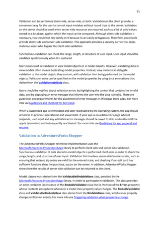 91
Validation can be performed client-side, server-side, or both. Validation on the client provides a
convenient way for the user to correct input mistakes without round trips to the server. Validation
on the server should be used when server-side resources are required, such as a list of valid values
stored in a database, against which the input can be compared. Although client-side validation is
necessary, you should not rely solely on it because it can easily be bypassed. Therefore, you should
provide client-side and server-side validation. This approach provides a security barrier that stops
malicious users who bypass the client-side validation.
Synchronous validation can check the range, length, or structure of user input. User input should be
validated synchronously when it is captured.
User input could be validated in view model objects or in model objects. However, validating data in
view models often means duplicating model properties. Instead, view models can delegate
validation to the model objects they contain, with validation then being performed on the model
objects. Validation rules can be specified on the model properties by using data annotations that
derive from the ValidationAttribute class.
Users should be notified about validation errors by highlighting the control that contains the invalid
data, and by displaying an error message that informs the user why the data is invalid. There are
guidelines and requirements for the placement of error messages in Windows Store apps. For more
info see Guidelines and checklist for text input.
When a suspended app is terminated and later reactivated by the operating system, the app should
return to its previous operational and visual state. If your app is on a data entry page when it
suspends, user input and any validation error messages should be saved to disk, and restored if the
app is terminated and subsequently reactivated. For more info see Guidelines for app suspend and
resume.
Validation in AdventureWorks Shopper
The AdventureWorks Shopper reference implementation uses the
Microsoft.Practices.Prism.StoreApps library to perform client-side and server-side validation.
Synchronous validation of data stored in model objects is performed client-side in order to check the
range, length, and structure of user input. Validation that involves server-side business rules, such as
ensuring that entered zip codes are valid for the entered state, and checking if a credit card has
sufficient funds to allow the purchase, occurs on the server. In addition, AdventureWorks Shopper
shows how the results of server-side validation can be returned to the client.
Model classes must derive from the ValidatableBindableBase class, provided by the
Microsoft.Practices.Prism.StoreApps library, in order to participate in validation. This class provides
an error container (an instance of the BindableValidator class that is the type of the Errors property)
whose contents are updated whenever a model class property value changes. The BindableValidator
class and ValidatableBindableBase class derive from the BindableBase class, which raises property
change notification events. For more info see Triggering validation when properties change.
 