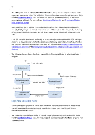 92
The SetProperty method in the ValidatableBindableBase class performs validation when a model
property is set to a new value. The validation rules come from data annotation attributes that derive
from the ValidationAttribute class. The attributes are taken from the declaration of the model
property being validated. For more info see Specifying validation rules and Triggering validation
when properties change.
In the AdventureWorks Shopper reference implementation, users are notified about validation
errors by highlighting the controls that contain the invalid data with red borders, and by displaying
error messages that inform the user why the data is invalid below the controls containing invalid
data.
If the app suspends while a data entry page is active, user input and any validation error messages
are saved to disk, and restored when the app resumes following reactivation. Therefore, when the
app suspends it will later resume as the user left it. For more info see Highlighting validation errors
with attached behaviors and Persisting user input and validation errors when the app suspends and
resumes.
The following diagram shows the classes involved in performing validation in AdventureWorks
Shopper.
Specifying validation rules
Validation rules are specified by adding data annotation attributes to properties in model classes
that will require validation. To participate in validation a model class must derive from the
ValidatableBindableBase class.
The data annotation attributes added to a model property whose data requires validation derive
from the ValidationAttribute class. The following code example shows the FirstName property from
the Address class.
 