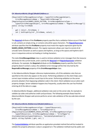 93
C#: AdventureWorks.UILogicModelsAddress.cs
[Required(ErrorMessageResourceType = typeof(ErrorMessagesHelper),
ErrorMessageResourceName = "RequiredErrorMessage")]
[RegularExpression(NAMES_REGEX_PATTERN, ErrorMessageResourceType =
typeof(ErrorMessagesHelper), ErrorMessageResourceName = "RegexErrorMessage")]
public string FirstName
{
get { return _firstName; }
set { SetProperty(ref _firstName, value); }
}
The Required attribute of the FirstName property specifies that a validation failure occurs if the field
is null, contains an empty string, or contains only white-space characters. The RegularExpression
attribute specifies that the FirstName property must match the regular expression given by the
NAMES_REGEX_PATTERN constant. This regular expression allows user input to consist of all
unicode name characters as well as spaces and hyphens, as long as the spaces and hyphens don't
occur in sequences and are not leading or trailing characters.
The static ErrorMessagesHelper class is used to retrieve validation error messages from the resource
dictionary for the current locale, and is used by the Required and RegularExpression validation
attributes. For example, the Required attribute on the FirstName property specifies that if the
property doesn't contain a value, the validation error message will be that returned by the
RequiredErrorMessage property of the ErrorMessagesHelper class.
In the AdventureWorks Shopper reference implementation, all of the validation rules that are
specified on the client also appear on the server. Performing validation on the client helps users
correct input mistakes without round trips to the server. Performing validation on the server
prevents attackers from bypassing validation code in the client. Client validation occurs when each
property changes. Server validation happens less frequently, usually when the user has finished
entering all of the data on a page.
In AdventureWorks Shopper, additional validation rules exist on the server side, for example to
validate zip codes and authorize credit card purchases. The following example shows how the
AdventureWorks Shopper web service performs server-side validation of the zip code data entered
by the user.
C#: AdventureWorks.WebServicesModelsAddress.cs
[Required(ErrorMessageResourceType = typeof(Resources),
ErrorMessageResourceName = "ErrorRequired")]
[RegularExpression(NUMBERS_REGEX_PATTERN, ErrorMessageResourceType =
typeof(Resources), ErrorMessageResourceName = "ErrorRegex")]
[CustomValidation(typeof(Address), "ValidateZipCodeState")]
public string ZipCode { get; set; }
The CustomValidation attribute specifies an application-provided method that will be invoked to
validate the property whenever a value is assigned to it. The validation method must be public and
 
