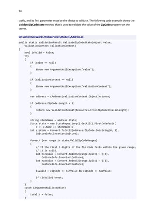94
static, and its first parameter must be the object to validate. The following code example shows the
ValidateZipCodeState method that is used to validate the value of the ZipCode property on the
server.
C#: AdventureWorks.WebServicesModelsAddress.cs
public static ValidationResult ValidateZipCodeState(object value,
ValidationContext validationContext)
{
bool isValid = false;
try
{
if (value == null)
{
throw new ArgumentNullException("value");
}
if (validationContext == null)
{
throw new ArgumentNullException("validationContext");
}
var address = (Address)validationContext.ObjectInstance;
if (address.ZipCode.Length < 3)
{
return new ValidationResult(Resources.ErrorZipCodeInvalidLength);
}
string stateName = address.State;
State state = new StateRepository().GetAll().FirstOrDefault(
c => c.Name == stateName);
int zipCode = Convert.ToInt32(address.ZipCode.Substring(0, 3),
CultureInfo.InvariantCulture);
foreach (var range in state.ValidZipCodeRanges)
{
// If the first 3 digits of the Zip Code falls within the given range,
// it is valid.
int minValue = Convert.ToInt32(range.Split('-')[0],
CultureInfo.InvariantCulture);
int maxValue = Convert.ToInt32(range.Split('-')[1],
CultureInfo.InvariantCulture);
isValid = zipCode >= minValue && zipCode <= maxValue;
if (isValid) break;
}
}
catch (ArgumentNullException)
{
isValid = false;
}
 