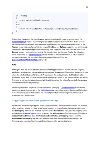 95
if (isValid)
{
return ValidationResult.Success;
}
else
{
return new ValidationResult(Resources.ErrorInvalidZipCodeInState);
}
}
The method checks that the zip code value is within the allowable range for a given state. The
ValidationContext method parameter provides additional contextual information that is used to
determine the context in which the validation is performed. This parameter enables access to the
Address object instance, from which the value of the State and ZipCode properties can be retrieved.
The server's StateRepository class returns the zip code ranges for each state, and the value of the
ZipCode property is then checked against the zip code range for the state. Finally, the validation
result is returned as a ValidationResult object, in order to enable the method to return an error
message if required. For more info about custom validation methods, see
CustomValidationAttribute.Method property.
Note
Although it does not occur in the AdventureWorks Shopper reference implementation, property
validation can sometimes involve dependent properties. An example of dependent properties occurs
when the set of valid values for property A depends on the particular value that has been set in
property B. If you want to check that the value of property A is one of the allowed values, you would
first need to retrieve the value of property B. In addition, when the value of property B changes you
would need to revalidate property A.
Validating dependent properties can be achieved by specifying a CustomValidation attribute and
passing the value of property B in the ValidationContext method parameter. Custom validation logic
in the model class could then validate the value of property A while taking the current value of
property B into consideration.
Triggering validation when properties change
Validation is automatically triggered on the client whenever a bound property changes. For example,
when a two way binding in a view sets a bound property in a model class, that class should invoke
the SetProperty method. This method, provided by the BindableBase class, sets the property value
and raises the PropertyChanged event. However, the SetProperty method is also overridden by the
ValidatableBindableBase class. The ValidatableBindableBase.SetProperty method calls the
BindableBase.SetProperty method, and performs validation if the property has changed. The
following code example shows how validation happens after a property change.
 