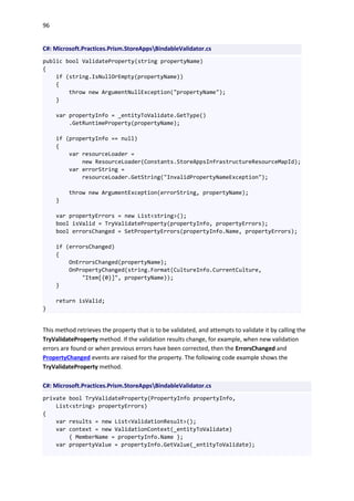96
C#: Microsoft.Practices.Prism.StoreAppsBindableValidator.cs
public bool ValidateProperty(string propertyName)
{
if (string.IsNullOrEmpty(propertyName))
{
throw new ArgumentNullException("propertyName");
}
var propertyInfo = _entityToValidate.GetType()
.GetRuntimeProperty(propertyName);
if (propertyInfo == null)
{
var resourceLoader =
new ResourceLoader(Constants.StoreAppsInfrastructureResourceMapId);
var errorString =
resourceLoader.GetString("InvalidPropertyNameException");
throw new ArgumentException(errorString, propertyName);
}
var propertyErrors = new List<string>();
bool isValid = TryValidateProperty(propertyInfo, propertyErrors);
bool errorsChanged = SetPropertyErrors(propertyInfo.Name, propertyErrors);
if (errorsChanged)
{
OnErrorsChanged(propertyName);
OnPropertyChanged(string.Format(CultureInfo.CurrentCulture,
"Item[{0}]", propertyName));
}
return isValid;
}
This method retrieves the property that is to be validated, and attempts to validate it by calling the
TryValidateProperty method. If the validation results change, for example, when new validation
errors are found or when previous errors have been corrected, then the ErrorsChanged and
PropertyChanged events are raised for the property. The following code example shows the
TryValidateProperty method.
C#: Microsoft.Practices.Prism.StoreAppsBindableValidator.cs
private bool TryValidateProperty(PropertyInfo propertyInfo,
List<string> propertyErrors)
{
var results = new List<ValidationResult>();
var context = new ValidationContext(_entityToValidate)
{ MemberName = propertyInfo.Name };
var propertyValue = propertyInfo.GetValue(_entityToValidate);
 