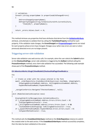 98
// validation.
foreach (string propertyName in propertiesWithChangedErrors)
{
OnErrorsChanged(propertyName);
OnPropertyChanged(string.Format(CultureInfo.CurrentCulture,
"Item[{0}]", propertyName));
}
return _errors.Values.Count == 0;
}
This method retrieves any properties that have attributes that derive from the ValidationAttribute
attribute, and attempts to validate them by calling the TryValidateProperty method for each
property. If the validation state changes, the ErrorsChanged and PropertyChanged events are raised
for each property whose errors have changed. Changes occur when new errors are seen or when
previously detected errors are no longer present.
Triggering server-side validation
Server-side validation uses web service calls. For example, when the user selects the Submit button
on the CheckoutHubPage, server-side validation is triggered by the GoNext method calling the
ProcessFormAsync method, once client-side validation has succeeded. The following code example
shows part of the ProcessFormAsync method.
C#: AdventureWorks.UILogicViewModelsCheckoutHubPageViewModel.cs
try
{
// Create an order with the values entered in the form
await _orderRepository.CreateBasicOrderAsync(user.UserName, shoppingCart,
ShippingAddressViewModel.Address, BillingAddressViewModel.Address,
PaymentMethodViewModel.PaymentMethod);
_navigationService.Navigate("CheckoutSummary", null);
}
catch (ModelValidationException mvex)
{
DisplayOrderErrorMessages(mvex.ValidationResult);
if (_shippingAddressViewModel.Address.Errors.Errors.Count > 0)
IsShippingAddressInvalid = true;
if (_billingAddressViewModel.Address.Errors.Errors.Count > 0 &&
!UseSameAddressAsShipping) IsBillingAddressInvalid = true;
if (_paymentMethodViewModel.PaymentMethod.Errors.Errors.Count > 0)
IsPaymentMethodInvalid = true;
}
This method calls the CreateBasicOrderAsync method on the OrderRepository instance to submit
the created order to the web service. If the CreateBasicOrderAsync method successfully completes,
then the data has been validated on the server.
 