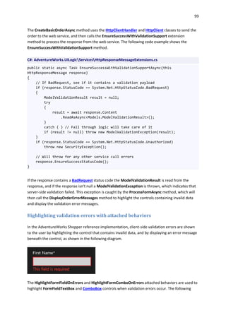 99
The CreateBasicOrderAsync method uses the HttpClientHandler and HttpClient classes to send the
order to the web service, and then calls the EnsureSuccessWithValidationSupport extension
method to process the response from the web service. The following code example shows the
EnsureSuccessWithValidationSupport method.
C#: AdventureWorks.UILogicServicesHttpResponseMessageExtensions.cs
public static async Task EnsureSuccessWithValidationSupportAsync(this
HttpResponseMessage response)
{
// If BadRequest, see if it contains a validation payload
if (response.StatusCode == System.Net.HttpStatusCode.BadRequest)
{
ModelValidationResult result = null;
try
{
result = await response.Content
.ReadAsAsync<Models.ModelValidationResult>();
}
catch { } // Fall through logic will take care of it
if (result != null) throw new ModelValidationException(result);
}
if (response.StatusCode == System.Net.HttpStatusCode.Unauthorized)
throw new SecurityException();
// Will throw for any other service call errors
response.EnsureSuccessStatusCode();
}
If the response contains a BadRequest status code the ModelValidationResult is read from the
response, and if the response isn't null a ModelValidationException is thrown, which indicates that
server-side validation failed. This exception is caught by the ProcessFormAsync method, which will
then call the DisplayOrderErrorMessages method to highlight the controls containing invalid data
and display the validation error messages.
Highlighting validation errors with attached behaviors
In the AdventureWorks Shopper reference implementation, client-side validation errors are shown
to the user by highlighting the control that contains invalid data, and by displaying an error message
beneath the control, as shown in the following diagram.
The HighlightFormFieldOnErrors and HighlightFormComboOnErrors attached behaviors are used to
highlight FormFieldTextBox and ComboBox controls when validation errors occur. The following
 
