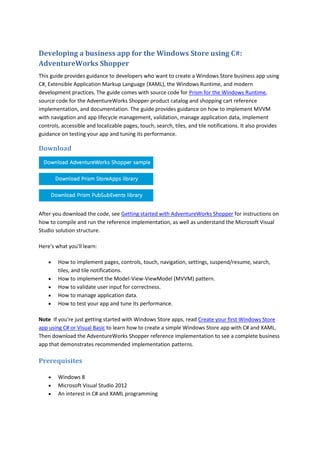 Developing a business app for the Windows Store using C#:
AdventureWorks Shopper
This guide provides guidance to developers who want to create a Windows Store business app using
C#, Extensible Application Markup Language (XAML), the Windows Runtime, and modern
development practices. The guide comes with source code for Prism for the Windows Runtime,
source code for the AdventureWorks Shopper product catalog and shopping cart reference
implementation, and documentation. The guide provides guidance on how to implement MVVM
with navigation and app lifecycle management, validation, manage application data, implement
controls, accessible and localizable pages, touch, search, tiles, and tile notifications. It also provides
guidance on testing your app and tuning its performance.
Download
After you download the code, see Getting started with AdventureWorks Shopper for instructions on
how to compile and run the reference implementation, as well as understand the Microsoft Visual
Studio solution structure.
Here's what you'll learn:
 How to implement pages, controls, touch, navigation, settings, suspend/resume, search,
tiles, and tile notifications.
 How to implement the Model-View-ViewModel (MVVM) pattern.
 How to validate user input for correctness.
 How to manage application data.
 How to test your app and tune its performance.
Note If you're just getting started with Windows Store apps, read Create your first Windows Store
app using C# or Visual Basic to learn how to create a simple Windows Store app with C# and XAML.
Then download the AdventureWorks Shopper reference implementation to see a complete business
app that demonstrates recommended implementation patterns.
Prerequisites
 Windows 8
 Microsoft Visual Studio 2012
 An interest in C# and XAML programming
 