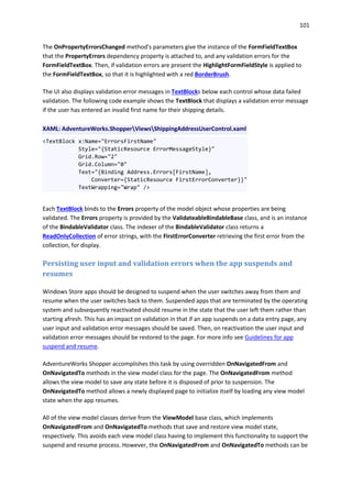 101
The OnPropertyErrorsChanged method's parameters give the instance of the FormFieldTextBox
that the PropertyErrors dependency property is attached to, and any validation errors for the
FormFieldTextBox. Then, if validation errors are present the HighlightFormFieldStyle is applied to
the FormFieldTextBox, so that it is highlighted with a red BorderBrush.
The UI also displays validation error messages in TextBlocks below each control whose data failed
validation. The following code example shows the TextBlock that displays a validation error message
if the user has entered an invalid first name for their shipping details.
XAML: AdventureWorks.ShopperViewsShippingAddressUserControl.xaml
<TextBlock x:Name="ErrorsFirstName"
Style="{StaticResource ErrorMessageStyle}"
Grid.Row="2"
Grid.Column="0"
Text="{Binding Address.Errors[FirstName],
Converter={StaticResource FirstErrorConverter}}"
TextWrapping="Wrap" />
Each TextBlock binds to the Errors property of the model object whose properties are being
validated. The Errors property is provided by the ValidateableBindableBase class, and is an instance
of the BindableValidator class. The indexer of the BindableValidator class returns a
ReadOnlyCollection of error strings, with the FirstErrorConverter retrieving the first error from the
collection, for display.
Persisting user input and validation errors when the app suspends and
resumes
Windows Store apps should be designed to suspend when the user switches away from them and
resume when the user switches back to them. Suspended apps that are terminated by the operating
system and subsequently reactivated should resume in the state that the user left them rather than
starting afresh. This has an impact on validation in that if an app suspends on a data entry page, any
user input and validation error messages should be saved. Then, on reactivation the user input and
validation error messages should be restored to the page. For more info see Guidelines for app
suspend and resume.
AdventureWorks Shopper accomplishes this task by using overridden OnNavigatedFrom and
OnNavigatedTo methods in the view model class for the page. The OnNavigatedFrom method
allows the view model to save any state before it is disposed of prior to suspension. The
OnNavigatedTo method allows a newly displayed page to initialize itself by loading any view model
state when the app resumes.
All of the view model classes derive from the ViewModel base class, which implements
OnNavigatedFrom and OnNavigatedTo methods that save and restore view model state,
respectively. This avoids each view model class having to implement this functionality to support the
suspend and resume process. However, the OnNavigatedFrom and OnNavigatedTo methods can be
 