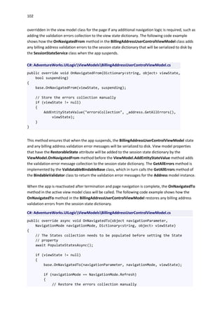 102
overridden in the view model class for the page if any additional navigation logic is required, such as
adding the validation errors collection to the view state dictionary. The following code example
shows how the OnNavigatedFrom method in the BillingAddressUserControlViewModel class adds
any billing address validation errors to the session state dictionary that will be serialized to disk by
the SessionStateService class when the app suspends.
C#: AdventureWorks.UILogicViewModelsBillingAddressUserControlViewModel.cs
public override void OnNavigatedFrom(Dictionary<string, object> viewState,
bool suspending)
{
base.OnNavigatedFrom(viewState, suspending);
// Store the errors collection manually
if (viewState != null)
{
AddEntityStateValue("errorsCollection", _address.GetAllErrors(),
viewState);
}
}
This method ensures that when the app suspends, the BillingAddressUserControlViewModel state
and any billing address validation error messages will be serialized to disk. View model properties
that have the RestorableState attribute will be added to the session state dictionary by the
ViewModel.OnNavigatedFrom method before the ViewModel.AddEntityStateValue method adds
the validation error message collection to the session state dictionary. The GetAllErrors method is
implemented by the ValidatableBindableBase class, which in turn calls the GetAllErrors method of
the BindableValidator class to return the validation error messages for the Address model instance.
When the app is reactivated after termination and page navigation is complete, the OnNavigatedTo
method in the active view model class will be called. The following code example shows how the
OnNavigatedTo method in the BillingAddressUserControlViewModel restores any billing address
validation errors from the session state dictionary.
C#: AdventureWorks.UILogicViewModelsBillingAddressUserControlViewModel.cs
public override async void OnNavigatedTo(object navigationParameter,
NavigationMode navigationMode, Dictionary<string, object> viewState)
{
// The States collection needs to be populated before setting the State
// property
await PopulateStatesAsync();
if (viewState != null)
{
base.OnNavigatedTo(navigationParameter, navigationMode, viewState);
if (navigationMode == NavigationMode.Refresh)
{
// Restore the errors collection manually
 