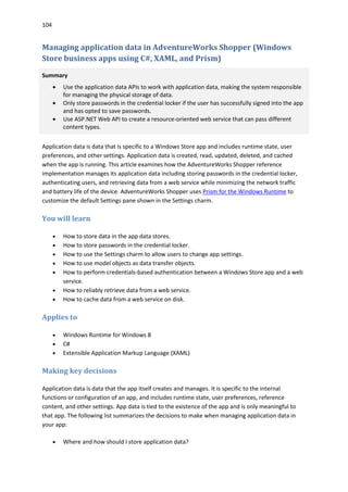 104
Managing application data in AdventureWorks Shopper (Windows
Store business apps using C#, XAML, and Prism)
Summary
 Use the application data APIs to work with application data, making the system responsible
for managing the physical storage of data.
 Only store passwords in the credential locker if the user has successfully signed into the app
and has opted to save passwords.
 Use ASP.NET Web API to create a resource-oriented web service that can pass different
content types.
Application data is data that is specific to a Windows Store app and includes runtime state, user
preferences, and other settings. Application data is created, read, updated, deleted, and cached
when the app is running. This article examines how the AdventureWorks Shopper reference
implementation manages its application data including storing passwords in the credential locker,
authenticating users, and retrieving data from a web service while minimizing the network traffic
and battery life of the device. AdventureWorks Shopper uses Prism for the Windows Runtime to
customize the default Settings pane shown in the Settings charm.
You will learn
 How to store data in the app data stores.
 How to store passwords in the credential locker.
 How to use the Settings charm to allow users to change app settings.
 How to use model objects as data transfer objects.
 How to perform credentials-based authentication between a Windows Store app and a web
service.
 How to reliably retrieve data from a web service.
 How to cache data from a web service on disk.
Applies to
 Windows Runtime for Windows 8
 C#
 Extensible Application Markup Language (XAML)
Making key decisions
Application data is data that the app itself creates and manages. It is specific to the internal
functions or configuration of an app, and includes runtime state, user preferences, reference
content, and other settings. App data is tied to the existence of the app and is only meaningful to
that app. The following list summarizes the decisions to make when managing application data in
your app:
 Where and how should I store application data?
 