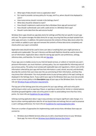 105
 What type of data should I store as application data?
 Do I need to provide a privacy policy for my app, and if so, where should it be displayed to
users?
 How many entries should I include in the Settings charm?
 What data should be allowed to roam?
 How should I implement a web service that a Windows Store app will connect to?
 How should I authenticate users with a web service in a Windows Store app?
 Should I cache data from the web service locally?
Windows Store apps should use app data stores for settings and files that are specific to each app
and user. The system manages the data stores for an app, ensuring that they are kept isolated from
other apps and users. In addition, the system preserves the contents of these data stores when the
user installs an update to your app and removes the contents of these data stores completely and
cleanly when your app is uninstalled.
Application data should not be used to store user data or anything that users might perceive as
valuable and irreplaceable. The user's libraries and Microsoft SkyDrive should be used to store this
sort of information. Application data is ideal for storing app-specific user preferences, settings,
reference data, and favorites. For more info see App data.
If your app uses or enables access to any Internet-based services, or collects or transmits any user's
personal information, you must maintain a privacy policy. You are responsible for informing users of
your privacy policy. The policy must comply with applicable laws and regulations, inform users of the
information collected by your app and how that information is used, stored, secured, and disclosed,
describe the controls that users have over the use and sharing of their information, and how they
may access their information. You must provide access to your privacy policy in the app's settings as
displayed in the Settings charm. If you submit your app to the Windows Store you must also provide
access to your privacy policy in the Description page of your app on the Windows Store. For more
info see Windows 8 app certification requirements.
The top part of the Settings pane lists entry points for your app settings, with each entry point
performing an action such as opening a Flyout, or opening an external link. Similar or related options
should be grouped together under one entry point in order to avoid adding more than four entry
points. For more info see Guidelines for app settings.
Utilizing roaming application data in app is easy and does not require significant code changes. It is
best to utilize roaming application data for all size-bound data and settings that are used to preserve
a user's settings preferences. For more info see Guidelines for roaming application data.
There are a number of approaches for implementing a web service that a Windows Store app can
connect to:
 Windows Azure Mobile Services allow you to add a cloud-based service to your Windows
Store app. For more info see Windows Azure Mobile Services Dev Center.
 