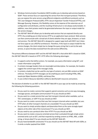 106
 Windows Communication Foundation (WCF) enables you to develop web services based on
SOAP. These services focus on separating the service from the transport protocol. Therefore,
you can expose the same service using different endpoints and different protocols such as
TCP, User Datagram Protocol (UDP), HTTP, Secure Hypertext Transfer Protocol (HTTPS), and
Message Queuing. However, this flexibility comes at the expense of the extensive use of
configuration and attributes, and the resulting infrastructure is not always easily testable. In
addition, new client proxies need to be generated whenever the input or output model for
the service changes.
 The ASP.NET Web API allows you to develop web services that are exposed directly over
HTTP, thus enabling you to fully harness HTTP as an application layer protocol. Web services
can then communicate with a broad set of clients whether they are apps, browsers, or back-
end services. The ASP.NET Web API is designed to support apps built with REST, but it does
not force apps to use a RESTful architecture. Therefore, if the input or output model for the
service changes, the client simply has to change the query string that is sent to the web
service, or parse the data received from the web service differently.
The primary difference between WCF and the ASP.NET Web API is that while WCF is based on SOAP,
the ASP.NET Web API is based on HTTP. HTTP offers the following advantages:
 It supports verbs that define actions. For example, you query information using GET, and
create information using POST.
 It contains message headers that are meaningful and descriptive. For example, the headers
suggest the content type of the message's body.
 It contains a body that can be used for any type of content, not just XML content as SOAP
enforces. The body of HTTP messages can be anything you want including HTML, XML,
JavaScript Object Notation (JSON), and binary files.
 It uses Uniform Resource Identifiers (URIs) to identify both resources and actions.
The decision of whether to use WCF or the ASP.NET Web API in your app can be made by answering
the following the following questions:
 Do you want to create a service that supports special scenarios such as one-way messaging,
message queues, and duplex communication? If so you should use WCF.
 Do you want to a create service that uses fast transport channels when available, such as
TCP, named pipes, or UDP? If so you should use WCF.
 Do you want to create a service that uses fast transport channels when available, but uses
HTTP when all other transport channels are unavailable? If so you should use WCF.
 Do you want to simply serialize objects and deserialize them as the same strongly-typed
objects at the other side of the transmission? If so you should use WCF.
 Do you need to use a protocol other than HTTP? If so you should use WCF.
 Do you want to create a resource-oriented service that is activated through simple action-
oriented verbs such as GET, and that responds by sending content as HTML, XML, a JSON
string, or binary data? If so you should use the ASP.NET Web API.
 Do you have bandwidth constraints? If so you should use the ASP.NET Web API with JSON, as
it sends a smaller payload than SOAP.
 