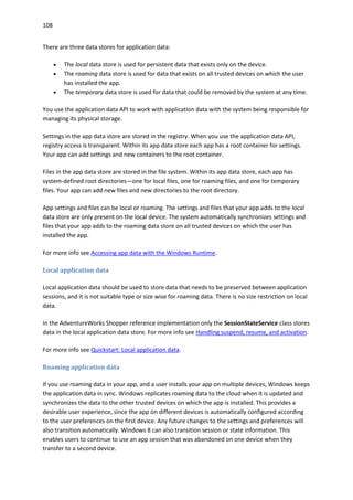 108
There are three data stores for application data:
 The local data store is used for persistent data that exists only on the device.
 The roaming data store is used for data that exists on all trusted devices on which the user
has installed the app.
 The temporary data store is used for data that could be removed by the system at any time.
You use the application data API to work with application data with the system being responsible for
managing its physical storage.
Settings in the app data store are stored in the registry. When you use the application data API,
registry access is transparent. Within its app data store each app has a root container for settings.
Your app can add settings and new containers to the root container.
Files in the app data store are stored in the file system. Within its app data store, each app has
system-defined root directories—one for local files, one for roaming files, and one for temporary
files. Your app can add new files and new directories to the root directory.
App settings and files can be local or roaming. The settings and files that your app adds to the local
data store are only present on the local device. The system automatically synchronizes settings and
files that your app adds to the roaming data store on all trusted devices on which the user has
installed the app.
For more info see Accessing app data with the Windows Runtime.
Local application data
Local application data should be used to store data that needs to be preserved between application
sessions, and it is not suitable type or size wise for roaming data. There is no size restriction on local
data.
In the AdventureWorks Shopper reference implementation only the SessionStateService class stores
data in the local application data store. For more info see Handling suspend, resume, and activation.
For more info see Quickstart: Local application data.
Roaming application data
If you use roaming data in your app, and a user installs your app on multiple devices, Windows keeps
the application data in sync. Windows replicates roaming data to the cloud when it is updated and
synchronizes the data to the other trusted devices on which the app is installed. This provides a
desirable user experience, since the app on different devices is automatically configured according
to the user preferences on the first device. Any future changes to the settings and preferences will
also transition automatically. Windows 8 can also transition session or state information. This
enables users to continue to use an app session that was abandoned on one device when they
transfer to a second device.
 