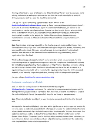109
Roaming data should be used for all size-bound data and settings that are used to preserve a user's
settings preferences as well as app session state. Any data that is only meaningful on a specific
device, such as the path to a local file, should not be roamed.
Each app has a quota for roaming application data that is defined by the
ApplicationData.RoamingStorageQuota property. If your roaming data exceeds the quota it won't
roam until its size is less than the quota again. In AdventureWorks Shopper, we wanted to use
roaming data to transfer partially completed shopping cart data to other devices when the initial
device is abandoned. However, this was not feasible due to the enforced quota. Instead, this
functionality is provided by the web service that the AdventureWorks Shopper reference
implementation connects to. The data that roams in AdventureWorks Shopper are the user's
credentials.
Note Roaming data for an app is available in the cloud as long as it is accessed by the user from
some device within 30 days. If the user does not run an app for longer than 30 days, its roaming data
is removed from the cloud. If the user uninstalls an app, its roaming data isn't automatically
removed from the cloud. If the user reinstalls the app within 30 days, the roaming data is
synchronized from the cloud.
Windows 8 roams app data opportunistically and so an instant sync is not guaranteed. For time
critical settings a special high priority settings unit is available that provides more frequent updates.
It is limited to one specific setting that must be named "HighPriority." It can be a composite setting,
but the total size is limited to 8KB. This limit is not enforced and the setting will be treated as a
regular setting, meaning that it will be roamed under regular priority, in case the limit is exceeded.
However, if you are using a high latency network, roaming could still be significantly delayed.
For more info see Guidelines for roaming application data.
Storing and roaming user credentials
Apps can store the user's password in the credential locker by using the
Windows.Security.Credentials namespace. The credential locker provides a common approach for
storing and managing passwords in a protected store. However, passwords should only be saved in
the credential locker if the user has successfully signed in and opted to save passwords.
Note The credential locker should only be used for storing passwords and not for other items of
data.
A credential in the credential locker is associated with a specific app or service. Apps and services do
not have access to credentials associated with other apps or services. The credential locker from one
trusted device is automatically transferred to any other trusted device for that user. This means that
credential roaming is enabled by default for credentials stored in the credential locker on non-
domain joined devices. Credentials from local connected accounts on domain-joined computers can
roam. However, domain-connected accounts are subject to roaming restrictions if the credentials
have only been saved on the domain-joined device.
 