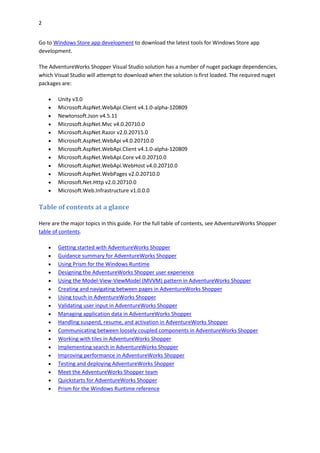 2
Go to Windows Store app development to download the latest tools for Windows Store app
development.
The AdventureWorks Shopper Visual Studio solution has a number of nuget package dependencies,
which Visual Studio will attempt to download when the solution is first loaded. The required nuget
packages are:
 Unity v3.0
 Microsoft.AspNet.WebApi.Client v4.1.0-alpha-120809
 Newtonsoft.Json v4.5.11
 Microsoft.AspNet.Mvc v4.0.20710.0
 Microsoft.AspNet.Razor v2.0.20715.0
 Microsoft.AspNet.WebApi v4.0.20710.0
 Microsoft.AspNet.WebApi.Client v4.1.0-alpha-120809
 Microsoft.AspNet.WebApi.Core v4.0.20710.0
 Microsoft.AspNet.WebApi.WebHost v4.0.20710.0
 Microsoft.AspNet.WebPages v2.0.20710.0
 Microsoft.Net.Http v2.0.20710.0
 Microsoft.Web.Infrastructure v1.0.0.0
Table of contents at a glance
Here are the major topics in this guide. For the full table of contents, see AdventureWorks Shopper
table of contents.
 Getting started with AdventureWorks Shopper
 Guidance summary for AdventureWorks Shopper
 Using Prism for the Windows Runtime
 Designing the AdventureWorks Shopper user experience
 Using the Model-View-ViewModel (MVVM) pattern in AdventureWorks Shopper
 Creating and navigating between pages in AdventureWorks Shopper
 Using touch in AdventureWorks Shopper
 Validating user input in AdventureWorks Shopper
 Managing application data in AdventureWorks Shopper
 Handling suspend, resume, and activation in AdventureWorks Shopper
 Communicating between loosely coupled components in AdventureWorks Shopper
 Working with tiles in AdventureWorks Shopper
 Implementing search in AdventureWorks Shopper
 Improving performance in AdventureWorks Shopper
 Testing and deploying AdventureWorks Shopper
 Meet the AdventureWorks Shopper team
 Quickstarts for AdventureWorks Shopper
 Prism for the Windows Runtime reference
 